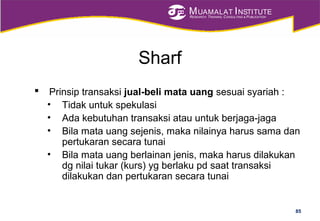 MUAMALAT INSTITUTE
RESEARCH, TRAINING, CONSULTING & PUBLICATION
Sharf
 Prinsip transaksi jual-beli mata uang sesuai syariah :
• Tidak untuk spekulasi
• Ada kebutuhan transaksi atau untuk berjaga-jaga
• Bila mata uang sejenis, maka nilainya harus sama dan
pertukaran secara tunai
• Bila mata uang berlainan jenis, maka harus dilakukan
dg nilai tukar (kurs) yg berlaku pd saat transaksi
dilakukan dan pertukaran secara tunai
85
 