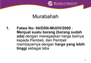 MUAMALAT INSTITUTE
RESEARCH, TRAINING, CONSULTING & PUBLICATION
Murabahah
1. Fatwa No: 04/DSN-MUI/IV/2000 :
Menjual suatu barang (barang sudah
ada) dengan menegaskan harga belinya
kepada Pembeli, dan Pembeli
membayarnya dengan harga yang lebih
tinggi sebagai laba
9
 