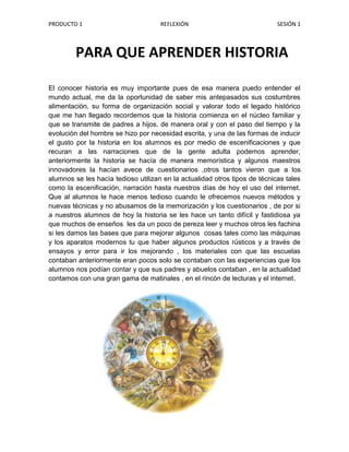 514350-9525PARA QUE APRENDER HISTORIAPARA QUE APRENDER HISTORIA<br />1185545460756000El conocer historia es muy importante pues de esa manera puedo entender el mundo actual, me da la oportunidad de saber mis antepasados sus costumbres  alimentación, su forma de organización social y valorar todo el legado histórico  que me han llegado recordemos que la historia comienza en el núcleo familiar y que se transmite de padres a hijos. de manera oral y con el paso del tiempo y la evolución del hombre se hizo por necesidad escrita, y una de las formas de inducir el gusto por la historia en los alumnos es por medio de escenificaciones y que recuran a las narraciones que de la gente adulta podemos aprender, anteriormente la historia se hacía de manera memorística y algunos maestros innovadores la hacían avece de cuestionarios ,otros tantos vieron que a los alumnos se les hacía tedioso utilizan en la actualidad otros tipos de técnicas tales como la escenificación, narración hasta nuestros días de hoy el uso del internet. Que al alumnos le hace menos tedioso cuando le ofrecemos nuevos métodos y nuevas técnicas y no abusamos de la memorización y los cuestionarios , de por si a nuestros alumnos de hoy la historia se les hace un tanto difícil y fastidiosa ya que muchos de enseños  les da un poco de pereza leer y muchos otros les fachina si les damos las bases que para mejorar algunos  cosas tales como las máquinas y los aparatos modernos tu que haber algunos productos rústicos y a través de ensayos y error para ir los mejorando , los materiales con que las escuelas contaban anteriormente eran pocos solo se contaban con las experiencias que los alumnos nos podían contar y que sus padres y abuelos contaban , en la actualidad contamos con una gran gama de matinales , en el rincón de lecturas y el internet.<br />