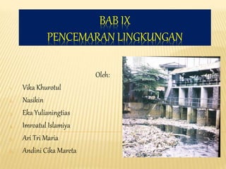 BAB IX
PENCEMARAN LINGKUNGAN
Oleh:
1. Vika Khurotul
2. Nasikin
3. Eka Yulianingtias
4. Imroatul Islamiya
5. Ari Tri Maria
6. Andini Cika Mareta
 