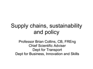 Supply chains, sustainability and policy Professor Brian Collins, CB, FREng Chief Scientific Adviser Dept for Transport Dept for Business, Innovation and Skills 