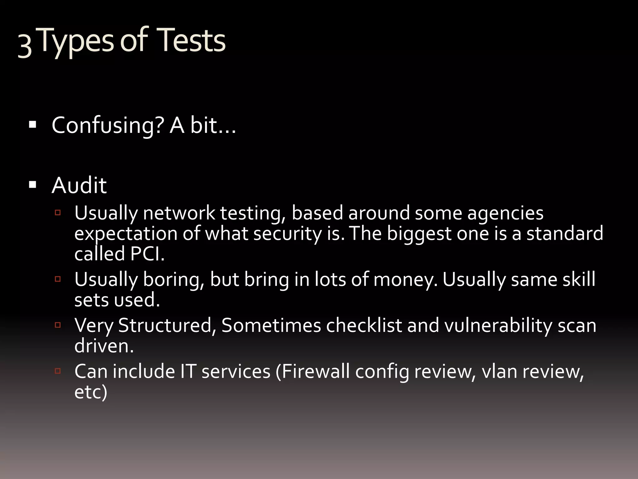 3 Types of Tests

 Confusing? A bit…

 Audit
   Usually network testing, based around some agencies
    expectation of what security is. The biggest one is a standard
    called PCI.
   Usually boring, but bring in lots of money. Usually same skill
    sets used.
   Very Structured, Sometimes checklist and vulnerability scan
    driven.
   Can include IT services (Firewall config review, vlan review,
    etc)
 