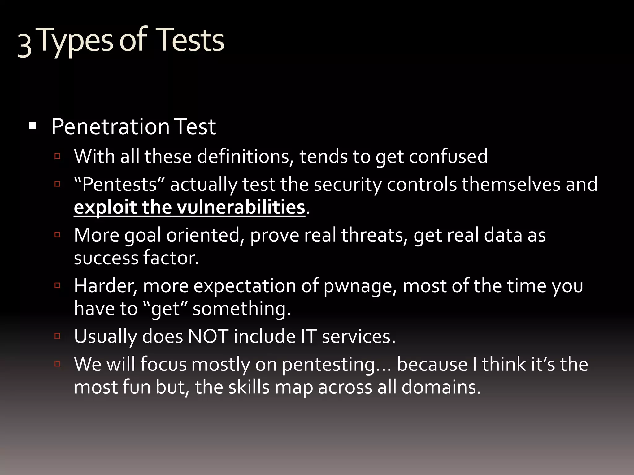 3 Types of Tests

 Penetration Test
   With all these definitions, tends to get confused
   “Pentests” actually test the security controls themselves and
      exploit the vulnerabilities.
     More goal oriented, prove real threats, get real data as
      success factor.
     Harder, more expectation of pwnage, most of the time you
      have to “get” something.
     Usually does NOT include IT services.
     We will focus mostly on pentesting… because I think it’s the
      most fun but, the skills map across all domains.
 