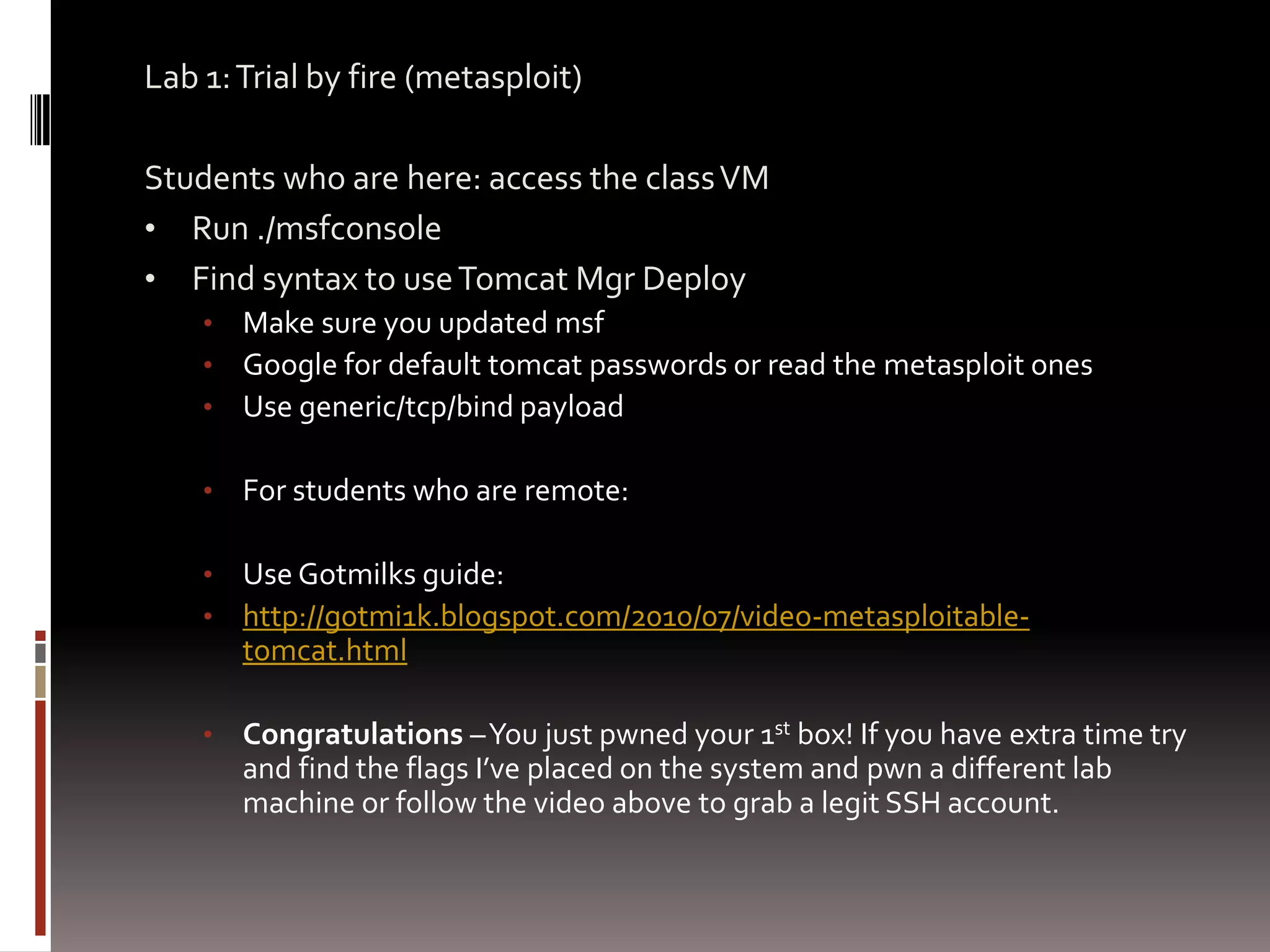 Lab 1: Trial by fire (metasploit)

Students who are here: access the class VM
• Run ./msfconsole
• Find syntax to use Tomcat Mgr Deploy
    •   Make sure you updated msf
    •   Google for default tomcat passwords or read the metasploit ones
    •   Use generic/tcp/bind payload

    •   For students who are remote:

    •   Use Gotmilks guide:
    •   http://g0tmi1k.blogspot.com/2010/07/video-metasploitable-
        tomcat.html

    •   Congratulations – You just pwned your 1st box! If you have extra time try
        and find the flags I’ve placed on the system and pwn a different lab
        machine or follow the video above to grab a legit SSH account.
 