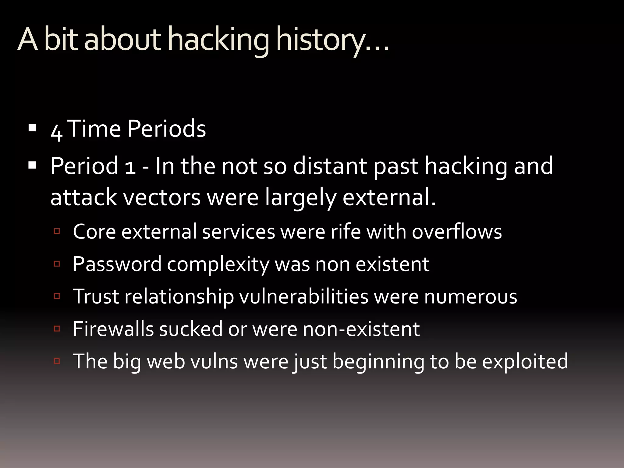 A bit about hacking history…

 4 Time Periods
 Period 1 - In the not so distant past hacking and
  attack vectors were largely external.
   Core external services were rife with overflows
   Password complexity was non existent
   Trust relationship vulnerabilities were numerous
   Firewalls sucked or were non-existent
   The big web vulns were just beginning to be exploited
 