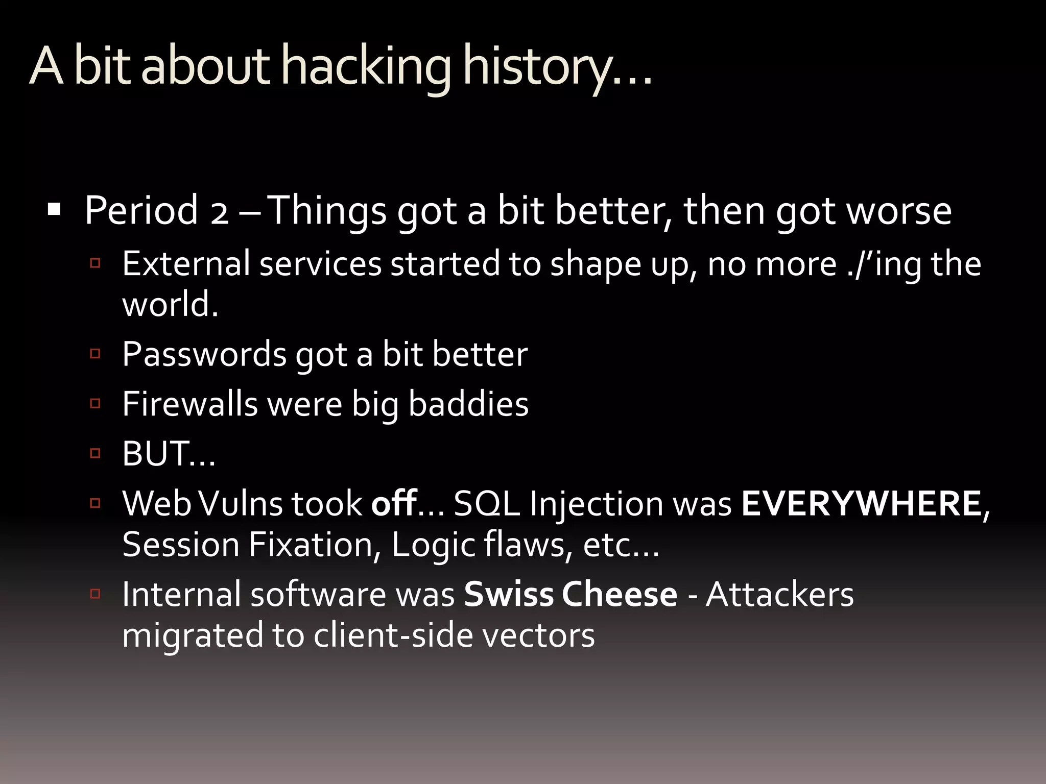 A bit about hacking history…

 Period 2 – Things got a bit better, then got worse
   External services started to shape up, no more ./’ing the
      world.
     Passwords got a bit better
     Firewalls were big baddies
     BUT…
     Web Vulns took off… SQL Injection was EVERYWHERE,
      Session Fixation, Logic flaws, etc…
     Internal software was Swiss Cheese - Attackers
      migrated to client-side vectors
 
