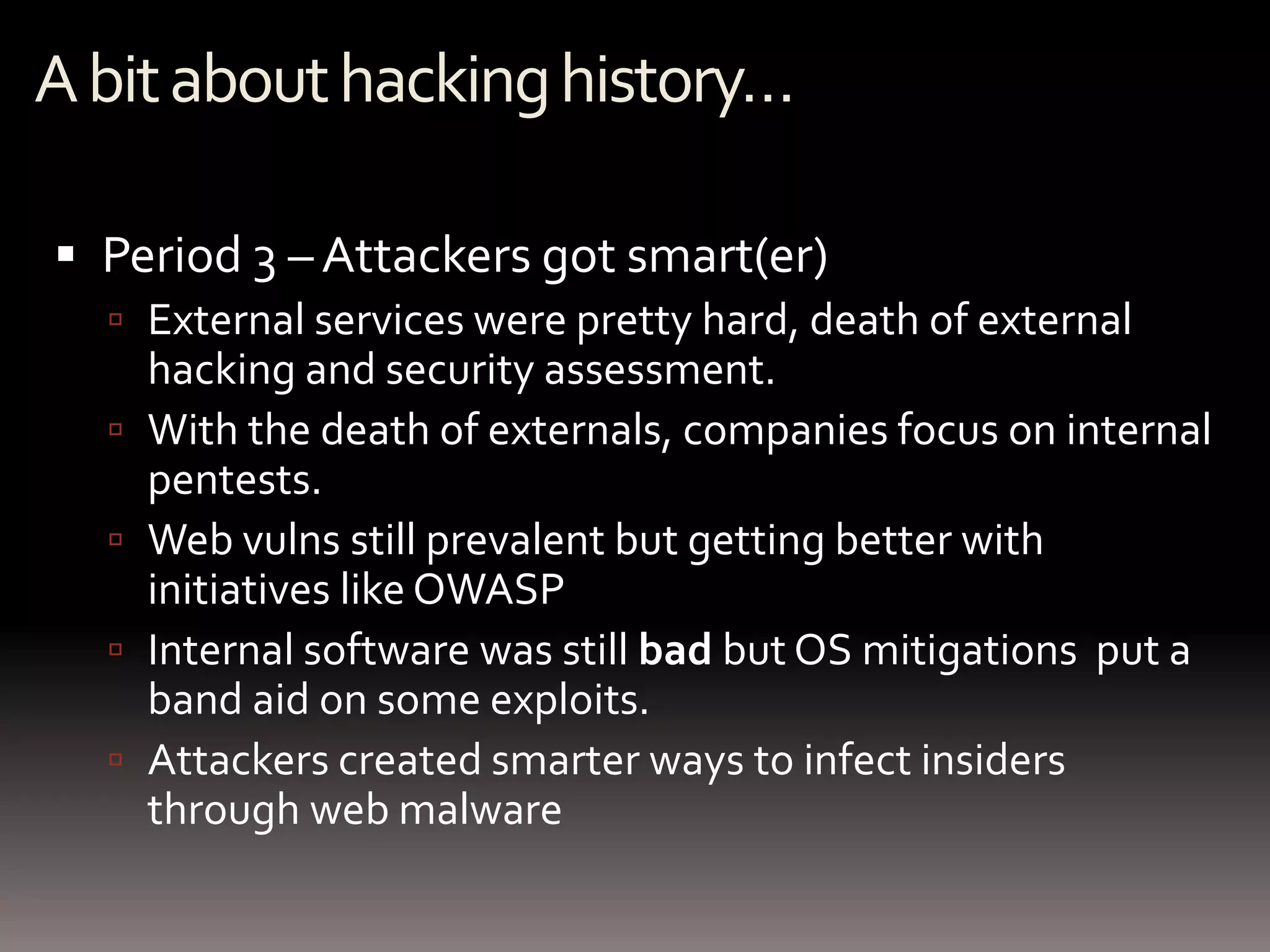 A bit about hacking history…

 Period 3 – Attackers got smart(er)
   External services were pretty hard, death of external
      hacking and security assessment.
     With the death of externals, companies focus on internal
      pentests.
     Web vulns still prevalent but getting better with
      initiatives like OWASP
     Internal software was still bad but OS mitigations put a
      band aid on some exploits.
     Attackers created smarter ways to infect insiders
      through web malware
 