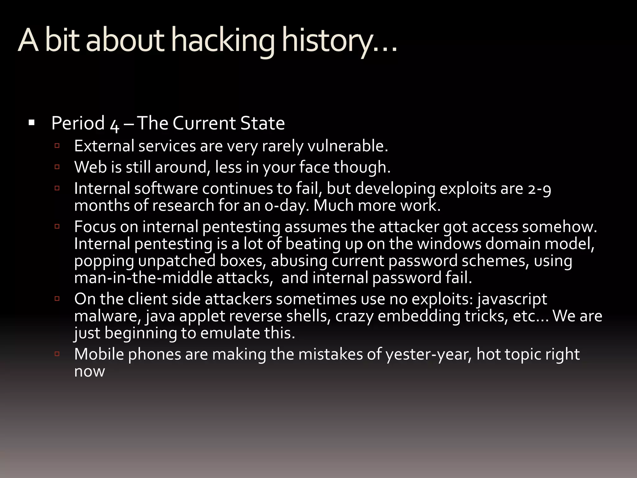 A bit about hacking history…

 Period 4 – The Current State
    External services are very rarely vulnerable.
    Web is still around, less in your face though.
    Internal software continues to fail, but developing exploits are 2-9
     months of research for an 0-day. Much more work.
    Focus on internal pentesting assumes the attacker got access somehow.
     Internal pentesting is a lot of beating up on the windows domain model,
     popping unpatched boxes, abusing current password schemes, using
     man-in-the-middle attacks, and internal password fail.
    On the client side attackers sometimes use no exploits: javascript
     malware, java applet reverse shells, crazy embedding tricks, etc… We are
     just beginning to emulate this.
    Mobile phones are making the mistakes of yester-year, hot topic right
     now
 