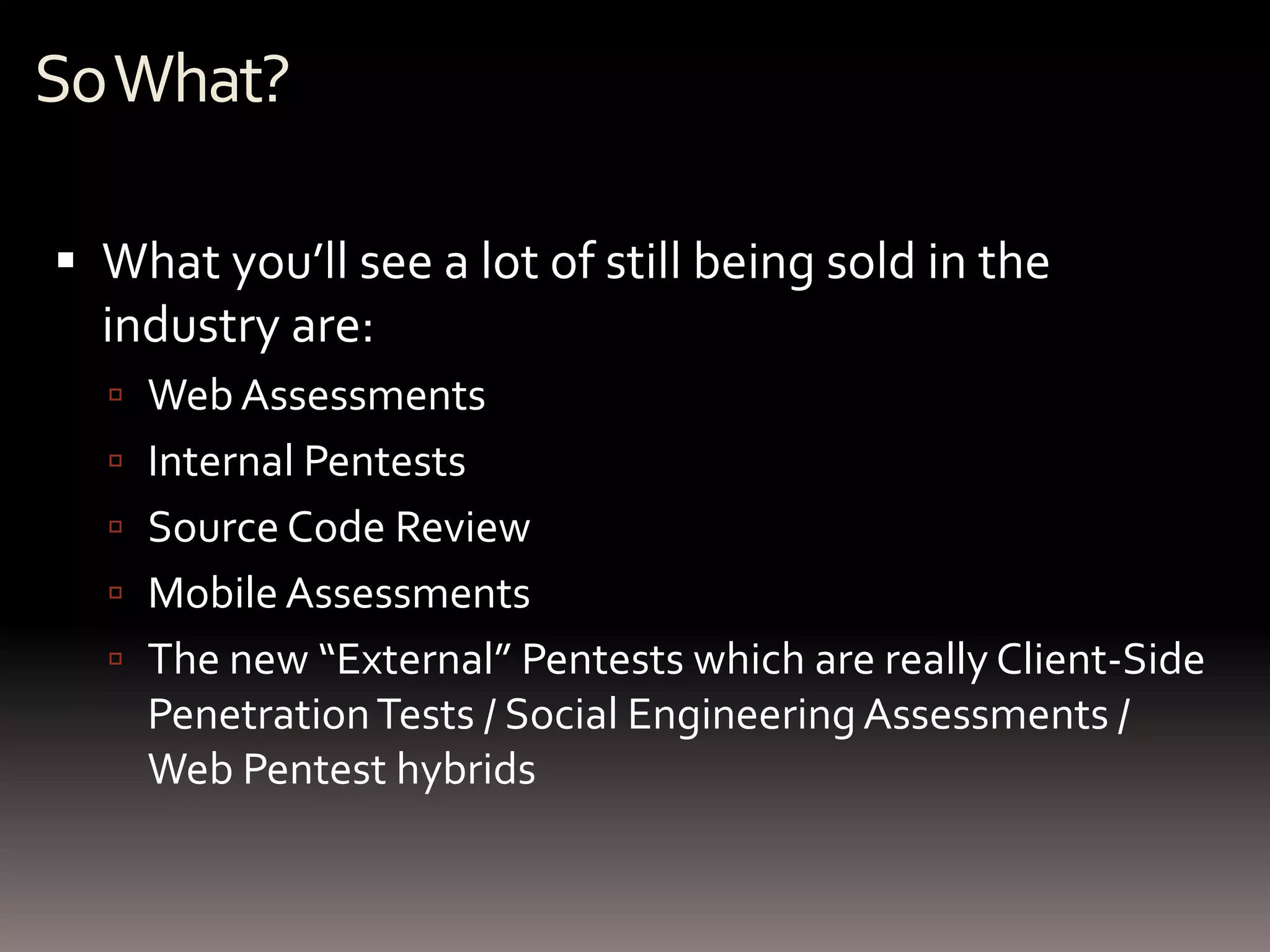So What?

 What you’ll see a lot of still being sold in the
  industry are:
   Web Assessments
   Internal Pentests
   Source Code Review
   Mobile Assessments
   The new “External” Pentests which are really Client-Side
    Penetration Tests / Social Engineering Assessments /
    Web Pentest hybrids
 