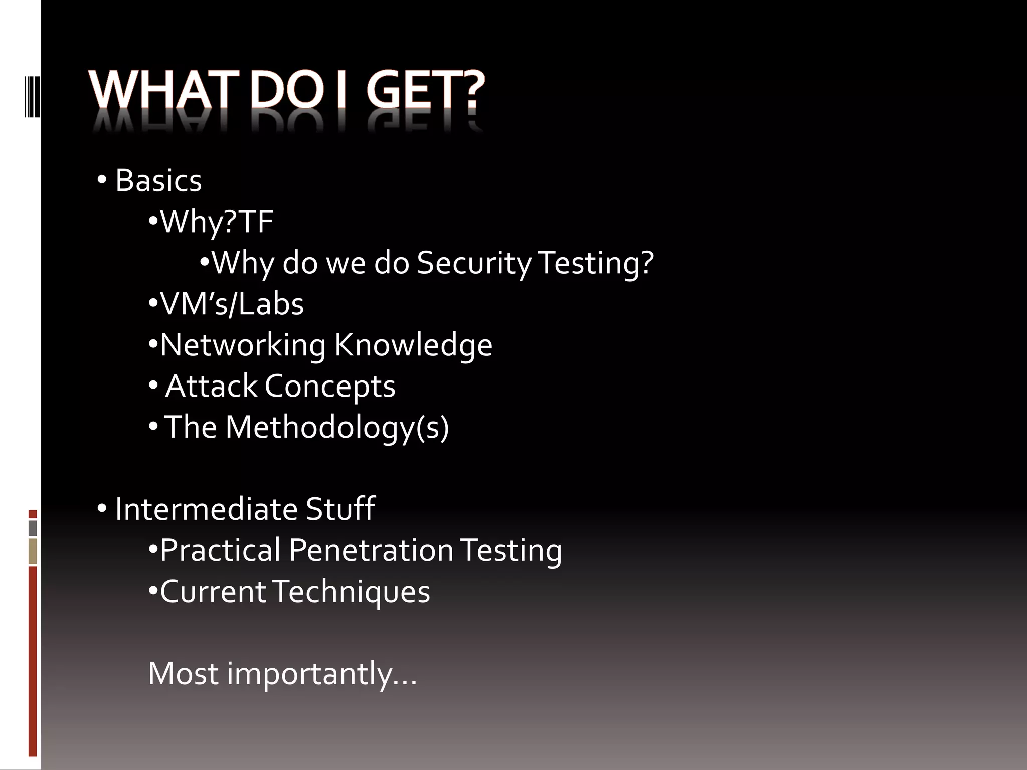 • Basics
    •Why?TF
        •Why do we do Security Testing?
    •VM’s/Labs
    •Networking Knowledge
    • Attack Concepts
    • The Methodology(s)

• Intermediate Stuff
     •Practical Penetration Testing
     •Current Techniques

   Most importantly…
 