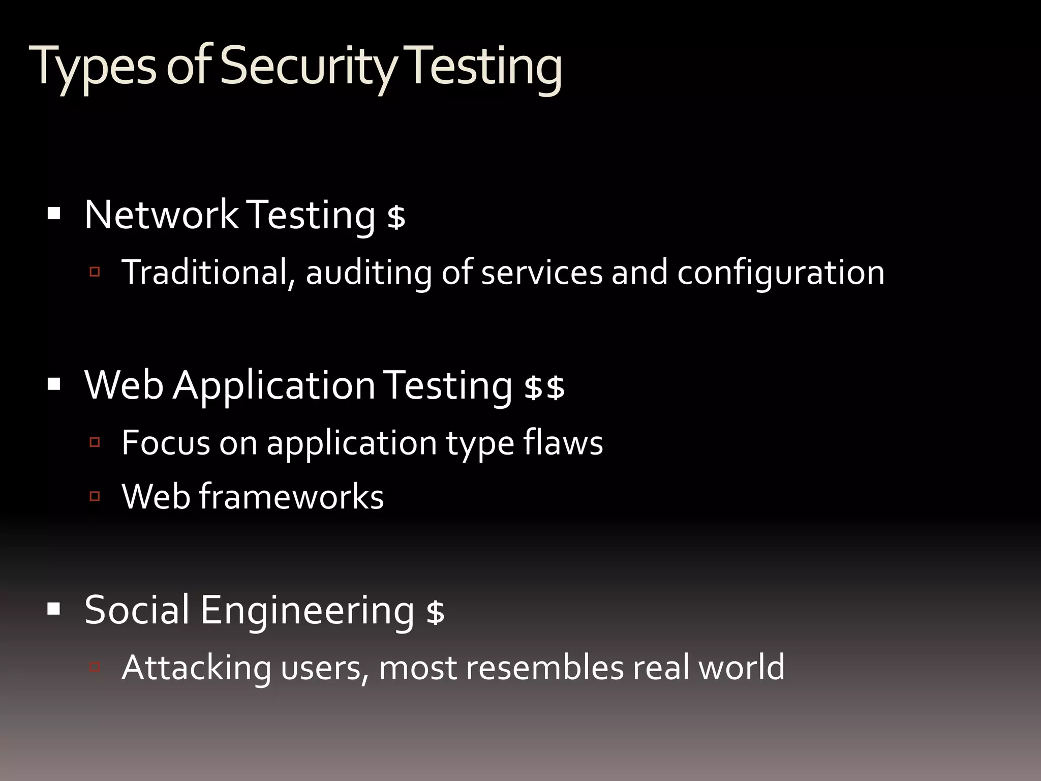 Types of Security Testing

 Network Testing $
   Traditional, auditing of services and configuration


 Web Application Testing $$
   Focus on application type flaws
   Web frameworks


 Social Engineering $
   Attacking users, most resembles real world
 