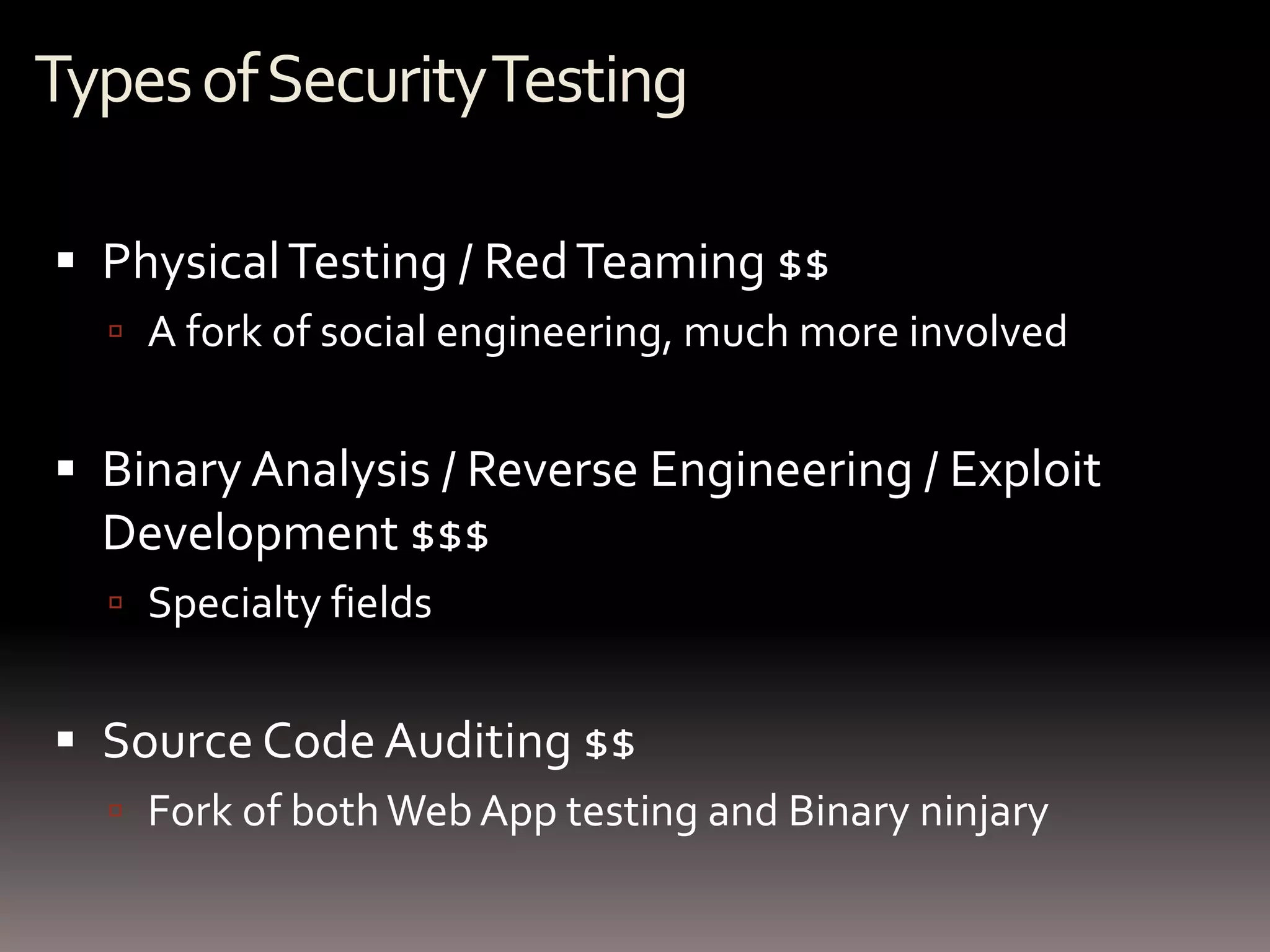 Types of Security Testing

 Physical Testing / Red Teaming $$
   A fork of social engineering, much more involved


 Binary Analysis / Reverse Engineering / Exploit
  Development $$$
   Specialty fields


 Source Code Auditing $$
   Fork of both Web App testing and Binary ninjary
 