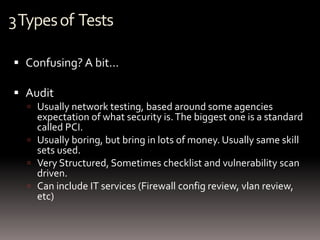 3 Types of Tests

 Confusing? A bit…

 Audit
   Usually network testing, based around some agencies
    expectation of what security is. The biggest one is a standard
    called PCI.
   Usually boring, but bring in lots of money. Usually same skill
    sets used.
   Very Structured, Sometimes checklist and vulnerability scan
    driven.
   Can include IT services (Firewall config review, vlan review,
    etc)
 