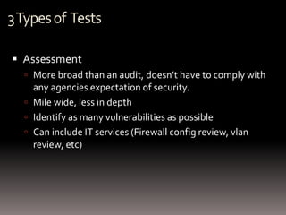 3 Types of Tests

 Assessment
   More broad than an audit, doesn’t have to comply with
    any agencies expectation of security.
   Mile wide, less in depth
   Identify as many vulnerabilities as possible
   Can include IT services (Firewall config review, vlan
    review, etc)
 