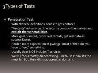 3 Types of Tests

 Penetration Test
   With all these definitions, tends to get confused
   “Pentests” actually test the security controls themselves and
      exploit the vulnerabilities.
     More goal oriented, prove real threats, get real data as
      success factor.
     Harder, more expectation of pwnage, most of the time you
      have to “get” something.
     Usually does NOT include IT services.
     We will focus mostly on pentesting… because I think it’s the
      most fun but, the skills map across all domains.
 