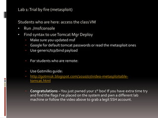 Lab 1: Trial by fire (metasploit)

Students who are here: access the class VM
• Run ./msfconsole
• Find syntax to use Tomcat Mgr Deploy
    •   Make sure you updated msf
    •   Google for default tomcat passwords or read the metasploit ones
    •   Use generic/tcp/bind payload

    •   For students who are remote:

    •   Use Gotmilks guide:
    •   http://g0tmi1k.blogspot.com/2010/07/video-metasploitable-
        tomcat.html

    •   Congratulations – You just pwned your 1st box! If you have extra time try
        and find the flags I’ve placed on the system and pwn a different lab
        machine or follow the video above to grab a legit SSH account.
 
