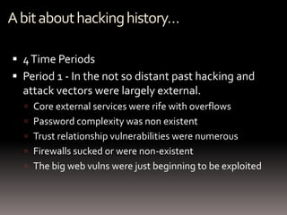 A bit about hacking history…

 4 Time Periods
 Period 1 - In the not so distant past hacking and
  attack vectors were largely external.
   Core external services were rife with overflows
   Password complexity was non existent
   Trust relationship vulnerabilities were numerous
   Firewalls sucked or were non-existent
   The big web vulns were just beginning to be exploited
 