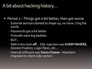 A bit about hacking history…

 Period 2 – Things got a bit better, then got worse
   External services started to shape up, no more ./’ing the
      world.
     Passwords got a bit better
     Firewalls were big baddies
     BUT…
     Web Vulns took off… SQL Injection was EVERYWHERE,
      Session Fixation, Logic flaws, etc…
     Internal software was Swiss Cheese - Attackers
      migrated to client-side vectors
 