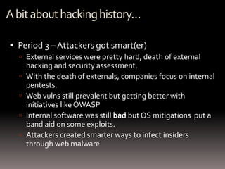 A bit about hacking history…

 Period 3 – Attackers got smart(er)
   External services were pretty hard, death of external
      hacking and security assessment.
     With the death of externals, companies focus on internal
      pentests.
     Web vulns still prevalent but getting better with
      initiatives like OWASP
     Internal software was still bad but OS mitigations put a
      band aid on some exploits.
     Attackers created smarter ways to infect insiders
      through web malware
 
