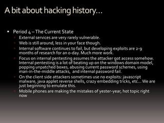 A bit about hacking history…

 Period 4 – The Current State
    External services are very rarely vulnerable.
    Web is still around, less in your face though.
    Internal software continues to fail, but developing exploits are 2-9
     months of research for an 0-day. Much more work.
    Focus on internal pentesting assumes the attacker got access somehow.
     Internal pentesting is a lot of beating up on the windows domain model,
     popping unpatched boxes, abusing current password schemes, using
     man-in-the-middle attacks, and internal password fail.
    On the client side attackers sometimes use no exploits: javascript
     malware, java applet reverse shells, crazy embedding tricks, etc… We are
     just beginning to emulate this.
    Mobile phones are making the mistakes of yester-year, hot topic right
     now
 