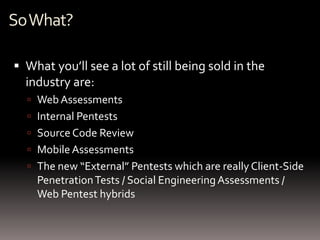 So What?

 What you’ll see a lot of still being sold in the
  industry are:
   Web Assessments
   Internal Pentests
   Source Code Review
   Mobile Assessments
   The new “External” Pentests which are really Client-Side
    Penetration Tests / Social Engineering Assessments /
    Web Pentest hybrids
 