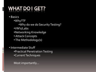 • Basics
    •Why?TF
        •Why do we do Security Testing?
    •VM’s/Labs
    •Networking Knowledge
    • Attack Concepts
    • The Methodology(s)

• Intermediate Stuff
     •Practical Penetration Testing
     •Current Techniques

   Most importantly…
 