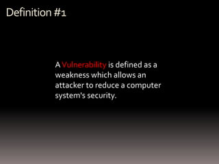 Definition #1



          A Vulnerability is defined as a
          weakness which allows an
          attacker to reduce a computer
          system's security.
 