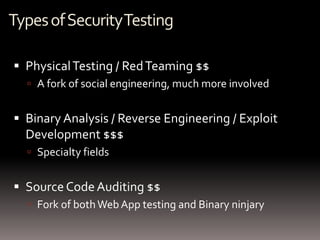 Types of Security Testing

 Physical Testing / Red Teaming $$
   A fork of social engineering, much more involved


 Binary Analysis / Reverse Engineering / Exploit
  Development $$$
   Specialty fields


 Source Code Auditing $$
   Fork of both Web App testing and Binary ninjary
 