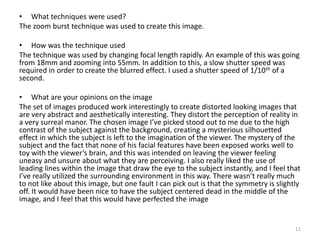 • What techniques were used?
The zoom burst technique was used to create this image.
• How was the technique used
The technique was used by changing focal length rapidly. An example of this was going
from 18mm and zooming into 55mm. In addition to this, a slow shutter speed was
required in order to create the blurred effect. I used a shutter speed of 1/10th of a
second.
• What are your opinions on the image
The set of images produced work interestingly to create distorted looking images that
are very abstract and aesthetically interesting. They distort the perception of reality in
a very surreal manor. The chosen image I’ve picked stood out to me due to the high
contrast of the subject against the background, creating a mysterious silhouetted
effect in which the subject is left to the imagination of the viewer. The mystery of the
subject and the fact that none of his facial features have been exposed works well to
toy with the viewer’s brain, and this was intended on leaving the viewer feeling
uneasy and unsure about what they are perceiving. I also really liked the use of
leading lines within the image that draw the eye to the subject instantly, and I feel that
I’ve really utilized the surrounding environment in this way. There wasn’t really much
to not like about this image, but one fault I can pick out is that the symmetry is slightly
off. It would have been nice to have the subject centered dead in the middle of the
image, and I feel that this would have perfected the image
11
 