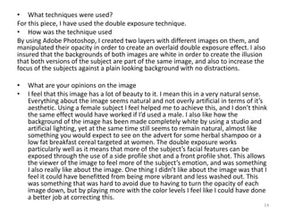 • What techniques were used?
For this piece, I have used the double exposure technique.
• How was the technique used
By using Adobe Photoshop, I created two layers with different images on them, and
manipulated their opacity in order to create an overlaid double exposure effect. I also
insured that the backgrounds of both images are white in order to create the illusion
that both versions of the subject are part of the same image, and also to increase the
focus of the subjects against a plain looking background with no distractions.
• What are your opinions on the image
• I feel that this image has a lot of beauty to it. I mean this in a very natural sense.
Everything about the image seems natural and not overly artificial in terms of it’s
aesthetic. Using a female subject I feel helped me to achieve this, and I don’t think
the same effect would have worked if I’d used a male. I also like how the
background of the image has been made completely white by using a studio and
artificial lighting, yet at the same time still seems to remain natural, almost like
something you would expect to see on the advert for some herbal shampoo or a
low fat breakfast cereal targeted at women. The double exposure works
particularly well as it means that more of the subject’s facial features can be
exposed through the use of a side profile shot and a front profile shot. This allows
the viewer of the image to feel more of the subject’s emotion, and was something
I also really like about the image. One thing I didn’t like about the image was that I
feel it could have benefitted from being more vibrant and less washed out. This
was something that was hard to avoid due to having to turn the opacity of each
image down, but by playing more with the color levels I feel like I could have done
a better job at correcting this.
14
 
