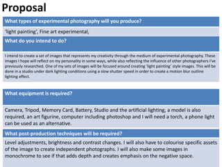 What types of experimental photography will you produce?
‘light painting’, Fine art experimental,
What post-production techniques will be required?
Level adjustments, brightness and contrast changes. I will also have to colourise specific assets
of the image to create independent photographs. I will also make some images in
monochrome to see if that adds depth and creates emphasis on the negative space.
What do you intend to do?
I intend to create a set of images that represents my creativity through the medium of experimental photography. These
images I hope will reflect on my personality in some ways, while also reflecting the influence of other photographers I’ve
previously researched. One of my sets of images will be focused around creating ‘light painting’ style images. This will be
done in a studio under dark lighting conditions using a slow shutter speed in order to create a motion blur outline
lighting effect.
Proposal
What equipment is required?
Camera, Tripod, Memory Card, Battery, Studio and the artificial lighting, a model is also
required, an art figurine, computer including photoshop and I will need a torch, a phone light
can be used as an alternative.
 