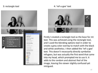 22
3: rectangle tool 4: ‘ref-u-gee’ text
Firstly I created a rectangle tool as the base for mt
text. This was achieved using the rectangle tool,
and I used the blending options tool in order to
create a grey color overlay to match with the black
and white aesthetics. I then added the ‘ref-u-gee’
text. This doesn’t necessarily directly symbolize
refugees, but was actually the first word that came
into my head, which prompted me to use it. It
adds to the random and abstract feel of the
image, leaving the viewer slightly confused yet
intrigued.
 
