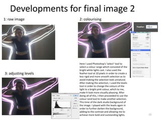 Developments for final image 2
23
1: raw image 2: colourising
3: adjusting levels
Here I used Photoshop’s ‘select’ tool to
select a colour range which consisted of the
bright white lights cast. I also used the
feather tool at 10 pixels in order to create a
less rigid and more smooth selection as to
avoid making the selection look unnatural.
After making the selection, I used the levels
tool in order to change the colours of the
light to a bright pink colour, which to me,
make It look more visually pleasing. After
doing all of this, I then proceeded to use the
colour rand tool to make another selection.
This time of the dark studio background of
the image. I played with the levels again in
order to further darken the background,
adding to the contrast and allowing me to
achieve more bold and outstanding lights.
 