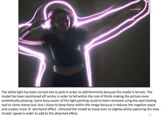 25
The white light has been turned into to pink in order to add femininity because the model is female. The
model has been positioned off centre in order to fall within the rule of thirds making the picture more
aesthetically pleasing. Some busy assets of the light painting could’ve been removed using the spot healing
tool or clone stamp tool, but I chose to keep these within the image because it reduces the negative space
and creates more of whirlwind effect. I directed the model to move ever so slightly whilst capturing the slow
shutter speed in order to add to this distorted effect.
 