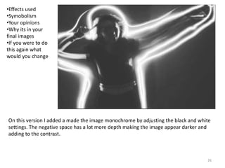 26
On this version I added a made the image monochrome by adjusting the black and white
settings. The negative space has a lot more depth making the image appear darker and
adding to the contrast.
•Effects used
•Symobolism
•Your opinions
•Why its in your
final images
•If you were to do
this again what
would you change
 