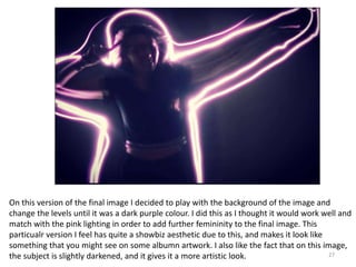 27
On this version of the final image I decided to play with the background of the image and
change the levels until it was a dark purple colour. I did this as I thought it would work well and
match with the pink lighting in order to add further femininity to the final image. This
particualr version I feel has quite a showbiz aesthetic due to this, and makes it look like
something that you might see on some albumn artwork. I also like the fact that on this image,
the subject is slightly darkened, and it gives it a more artistic look.
 