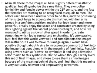 • All in all, these three images all have slightly different aesthetic
qualities, but all symbolize the same thing. They symbolize
femininity and female power within the 21st century, and the fact
that females are starting to be recognized as equals to men. The
colors used have been used in order to do this, and the positioning
of my subject helps to accentuate this further, with her arms
spread in a confident position, making her look larger and more
powerful. I really enjoy the space and contrasted created by using
dark lighting against the vibrant phone torch light, and how I’ve
managed to utilize a slow shutter speed in order to create
something which looks surreal and enchanting. It’s very passive,
but I feel that this works very well and compliments the images
still aesthetic. If I was to make this image again, I would have
possibly thought about trying to incorporate some sort of text into
the image that goes along with the meaning of femininity. Possibly
using a word such as ‘power’ to symbolize it and sing a feminine
color to add to this symbolism. On the whole though, I really liked
this set of final images, and chose to use them as final images
because of the meaning behind them, and I feel that this meaning
is very culturally relevant and empowering to women.
28
 