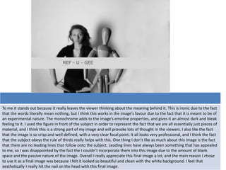 To me it stands out because it really leaves the viewer thinking about the meaning behind it. This is ironic due to the fact
that the words literally mean nothing, but I think this works in the image’s favour due to the fact that it is meant to be of
an experimental nature. The monochrome adds to the image’s emotive properties, and gives it an almost dark and bleak
feeling to it. I used the figure in front of the subject in order to represent the fact that we are all essentially just pieces of
material, and I think this is a strong part of my image and will provoke lots of thought in the viewers. I also like the fact
that the image is so crisp and well defined, with a very clear focal point. It all looks very professional, and I think the fact
that the subject obeys the rule of thirds really helps with this. One thing I don’t like as much about this image is the fact
that there are no leading lines that follow onto the subject. Leading lines have always been something that has appealed
to me, so I was disappointed by the fact the I couldn’t incorporate them into this image due to the amount of blank
space and the passive nature of the image. Overall I really appreciate this final image a lot, and the main reason I chose
to use it as a final image was because I felt it looked so beautiful and clean with the white background. I feel that
aesthetically I really hit the nail on the head with this final image.
 