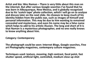 Artist and bio: Wes Naman – There is very little about this man on
the internet. But after various Google searches I’ve found that he
was born in Albuquerque, New Mexico, and is globally recognized
due to his ‘scotch tape’ photo collection, which I will go on to analyse
and discuss later on the next slide. He chooses to keep much of his
identity hidden from the public eye, such as images of himself and
personal information. This may be due to him wanting to remained
concealed and mysterious, and even his name may be a false name
which helps to add to his artistic illusion. The long and short of it is
that Naman is a mysterious photographer, and no one really knows
to know anything about him.
Category: Contemporary
The photograph could be seen: Internet Blogs, Google searches, Fine
art Photography magazines, contempary culture magazines.
Techniques used: texture, meaning, high contrast, focal point, fast
shutter speed, artificial light, controlled, medium close up shot
 