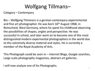 Wolfgang Tillmans–
5
Category – Contempary
Bio – Wolfgang Tilmmans is a german contempary experinmental
and fine art photographer. He was born 16th August 1968, in
Remscheid, West Germany, where he spent his childhood observing
the possibilities of shapes, angles and perspective. He was
successful in school, and later went on to become one of the most
distinguished modern experinental photographers in the world due
to this extremely diverse material and styles. He is currently a
member of the Royal Academy of Arts.
This Photograph could be seen in – Internet Blogs, Google searches,
Large scale photography magazines, abstract art galleries.
I will now analyze one of his Photographs.
 