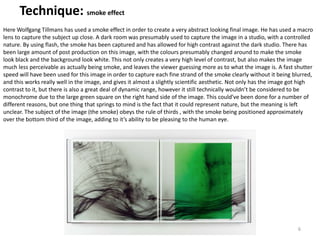 6
Technique: smoke effect
Here Wolfgang Tillmans has used a smoke effect in order to create a very abstract looking final image. He has used a macro
lens to capture the subject up close. A dark room was presumably used to capture the image in a studio, with a controlled
nature. By using flash, the smoke has been captured and has allowed for high contrast against the dark studio. There has
been large amount of post production on this image, with the colours presumably changed around to make the smoke
look black and the background look white. This not only creates a very high level of contrast, but also makes the image
much less perceivable as actually being smoke, and leaves the viewer guessing more as to what the image is. A fast shutter
speed will have been used for this image in order to capture each fine strand of the smoke clearly without it being blurred,
and this works really well in the image, and gives it almost a slightly scientific aesthetic. Not only has the image got high
contrast to it, but there is also a great deal of dynamic range, however it still technically wouldn’t be considered to be
monochrome due to the large green square on the right hand side of the image. This could’ve been done for a number of
different reasons, but one thing that springs to mind is the fact that it could represent nature, but the meaning is left
unclear. The subject of the image (the smoke) obeys the rule of thirds , with the smoke being positioned approximately
over the bottom third of the image, adding to it’s ability to be pleasing to the human eye.
 