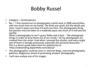 Bobby Russel
• Category – Contemporary
• Bio – ‘I first started out on photography a while back in 2006 around Nov,
with too much time on my hands. The birth was quick, but the death was
slow. I wasn't quite sure how it'd work out then, this photography thing,
but passion must be taken at a moderate pace; too much of it and you tire
quickly.
What is photography to me? I guess Kafka said it best - "We photograph
things in order to drive them out of our minds." All my photographs are
created from the vision I had when I pressed the shutter, and every single
one of them is lovingly processed, especially the personal favourites.’ –
This is a direct quote taken from his website bio at
‘http://sidewinding.daportfolio.com/about/’
• This photographer could be seen in: Internet blogs, Internet photography
galleries, Magazines aimed at promoting amateur photography.
• I will now analyze one of his images.
7
 