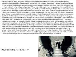 8
With this particular image, Russel has adopted a variety of different techniques in order to create a beautiful and
intensely contemporary piece of experimental photography. The subject of the image in a sense is the whole image and
it’s interpretation of the modern day commute, rather than being one particular part of the image. This absence of one
particular subject is achieved by creating an out of focus and motion blurred look using a slow shutter speed. On top of
this, the slow shutter speed creates a very candid, and also busy mood to the image. The fact that we can see the various
subjects moving really helps to bring the image to life. The lighting of the image is presumably completely artificial due
to being shot in a metro, and this in turn gives the image a fairly clinical look, and adds to the high contrast and dynamic
range. The use of no colors (monochrome) could have been chosen for various different reasons, and one interpretation
could be the fact that it’s been used in order to represent the dull nature of a daily commute through the metro, grey
often being a color associated with mundane topics. Russel has utilized leading lines in order to add a sense of dimension
to the image, and it plays with the ‘tunnel illusion’ concept, which again adds life to the image and sets it apart from
more 2D looking images. As well as this, the use of leading lines works in order to create symmetry within the image, as
each leading line works as a sort of reflection of one another (eg. The handrails or steps). To add to all this, the images
aesthetic value is further benefitted through the usage of repetition within the tiles on the wall. The tile’s repetition add
to the clinical look, as they are very geometric shapes with hard edges. This also adds further structure to the image due
to the fact that geometric shapes often work well with the human eye, in order to aid the structure of images. The
vantage point at which the photo has been taken adds a sense of empowerment to the viewer. This is due to the fact
that the subjects are all lower down than the camera itself, thus placing the viewer in a naturally authoritative position.
Another possible interpretation as to why Russel might have chosen this camera angle could be the
http://sidewinding.daportfolio.com/
 