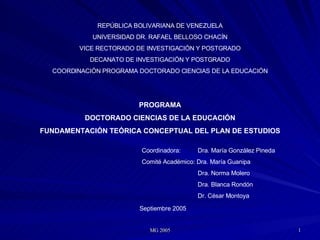 REPÚBLICA BOLIVARIANA DE VENEZUELA UNIVERSIDAD DR. RAFAEL BELLOSO CHACÍN VICE RECTORADO DE INVESTIGACIÓN Y POSTGRADO DECANATO DE INVESTIGACIÓN Y POSTGRADO COORDINACIÓN PROGRAMA DOCTORADO CIENCIAS DE LA EDUCACIÓN PROGRAMA DOCTORADO CIENCIAS DE LA EDUCACIÓN FUNDAMENTACIÓN TEÓRICA CONCEPTUAL DEL PLAN DE ESTUDIOS Coordinadora:  Dra. María González Pineda Comité Académico: Dra. María Guanipa   Dra. Norma Molero   Dra. Blanca Rondón   Dr. César Montoya Septiembre 2005 