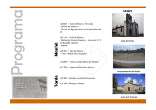 Manhã
10:05H — Sala de Música - Receção
- Sessão de Abertura
- Diretor do Agrupamento e Coordenadora de
EE
10:15H — Sala de Música
- Momento Musical Especial— turma do 5.º C
e Educação Especial
- Poesia
10:45H— Sala de Música
- Filme “Breve Olhar Especial”
11:00H— Visita à escola Básica de Abação
11:30H— Jogos tradicionais e pintura
12:30H—Almoço na cantina da escola
13:30H– Abraços e afetos!
Tarde
Abação
Igreja de Abação
Igreja de S. Cristovão
Parque desportivo de Abação
 