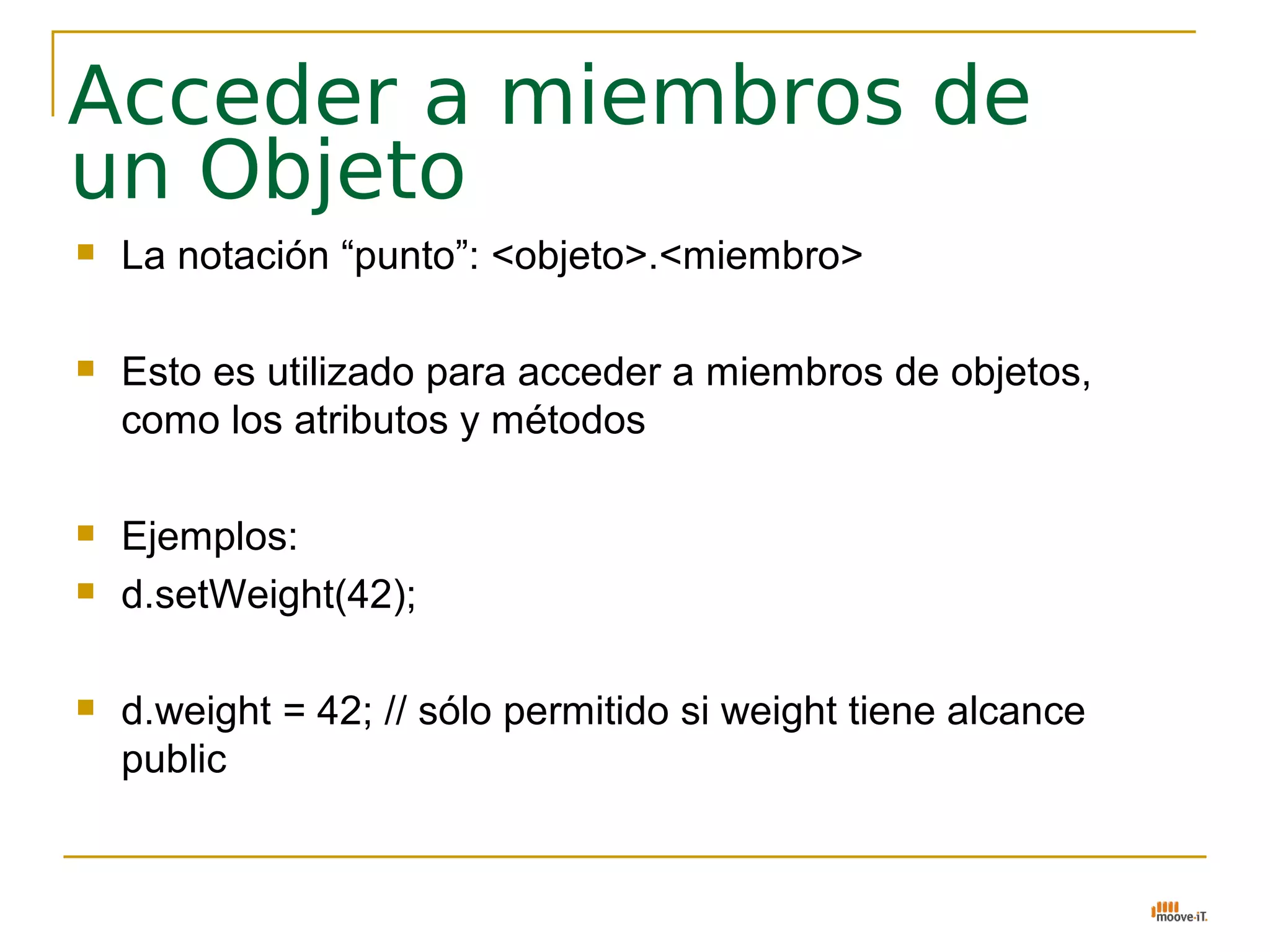 Acceder a miembros de
un Objeto
   La notación “punto”: <objeto>.<miembro>

   Esto es utilizado para acceder a miembros de objetos,
    como los atributos y métodos

   Ejemplos:
   d.setWeight(42);

   d.weight = 42; // sólo permitido si weight tiene alcance
    public
 