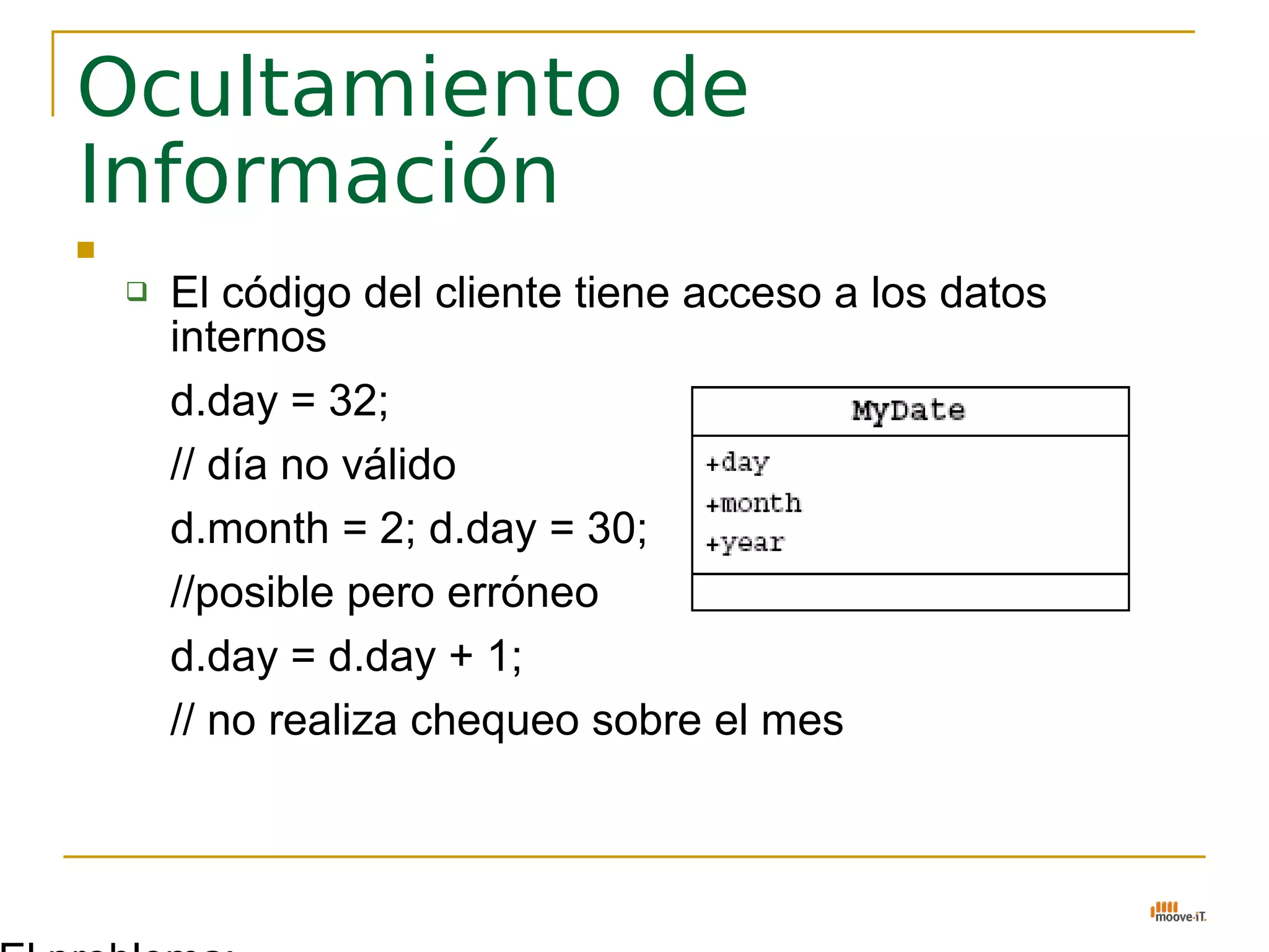 Ocultamiento de
Información
   El problema:
     El código del cliente tiene acceso a los datos
       internos
      d.day = 32;
      // día no válido
      d.month = 2; d.day = 30;
      //posible pero erróneo
      d.day = d.day + 1;
      // no realiza chequeo sobre el mes
 