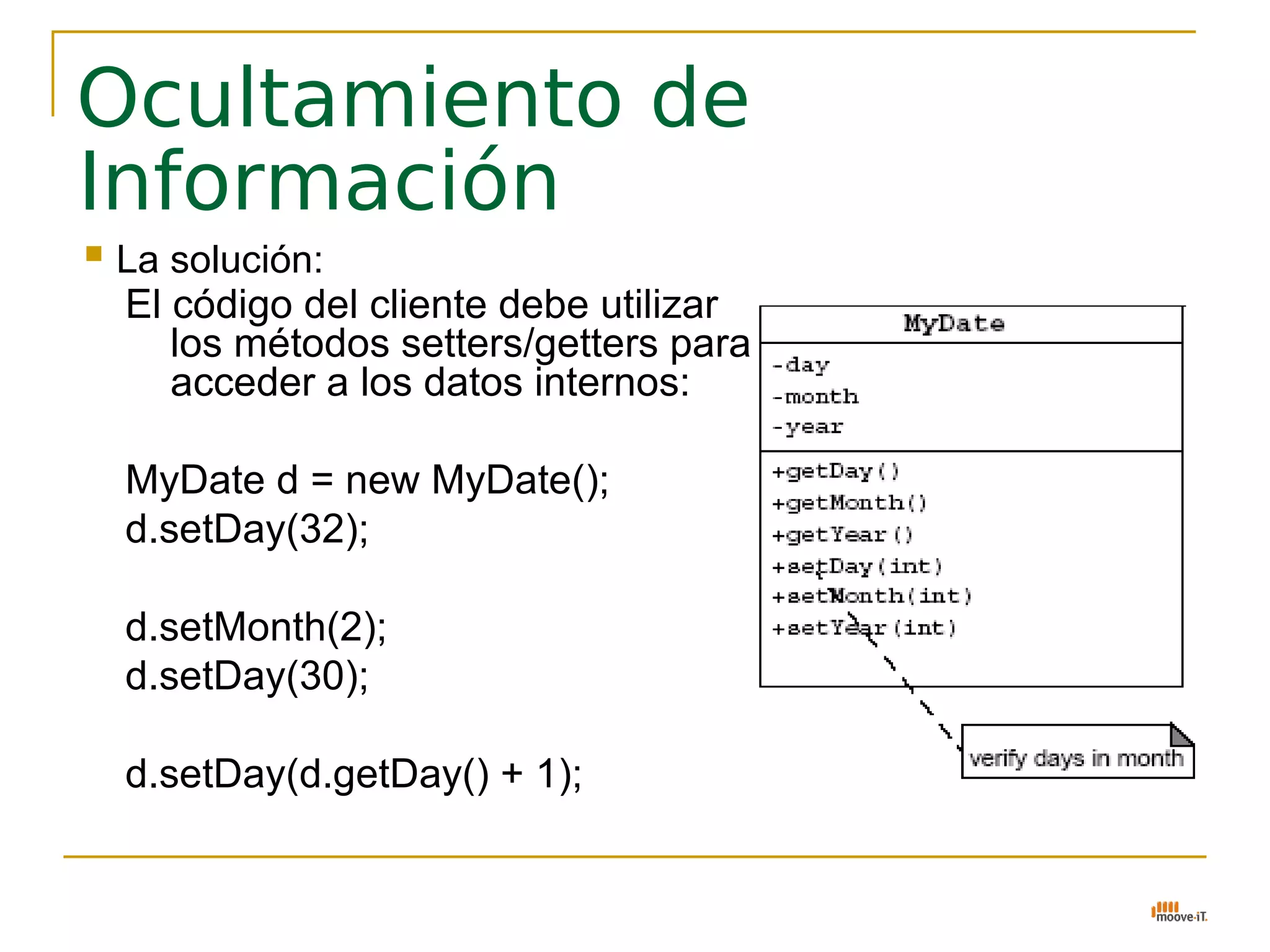 Ocultamiento de
Información
   La solución:
    El código del cliente debe utilizar
       los métodos setters/getters para
       acceder a los datos internos:

    MyDate d = new MyDate();
    d.setDay(32);

    d.setMonth(2);
    d.setDay(30);

    d.setDay(d.getDay() + 1);
 