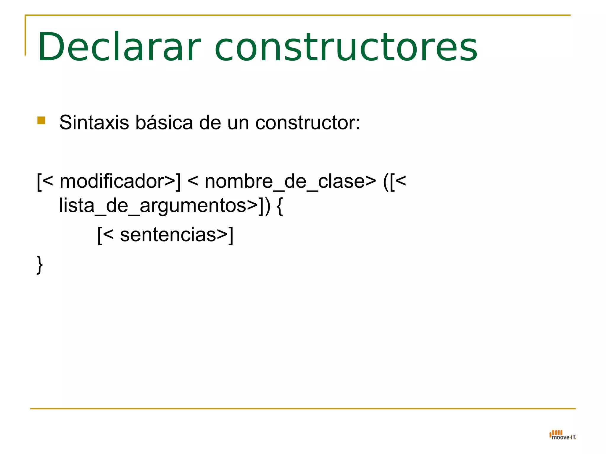Declarar constructores
   Sintaxis básica de un constructor:

[< modificador>] < nombre_de_clase> ([<
   lista_de_argumentos>]) {
        [< sentencias>]
}
 
