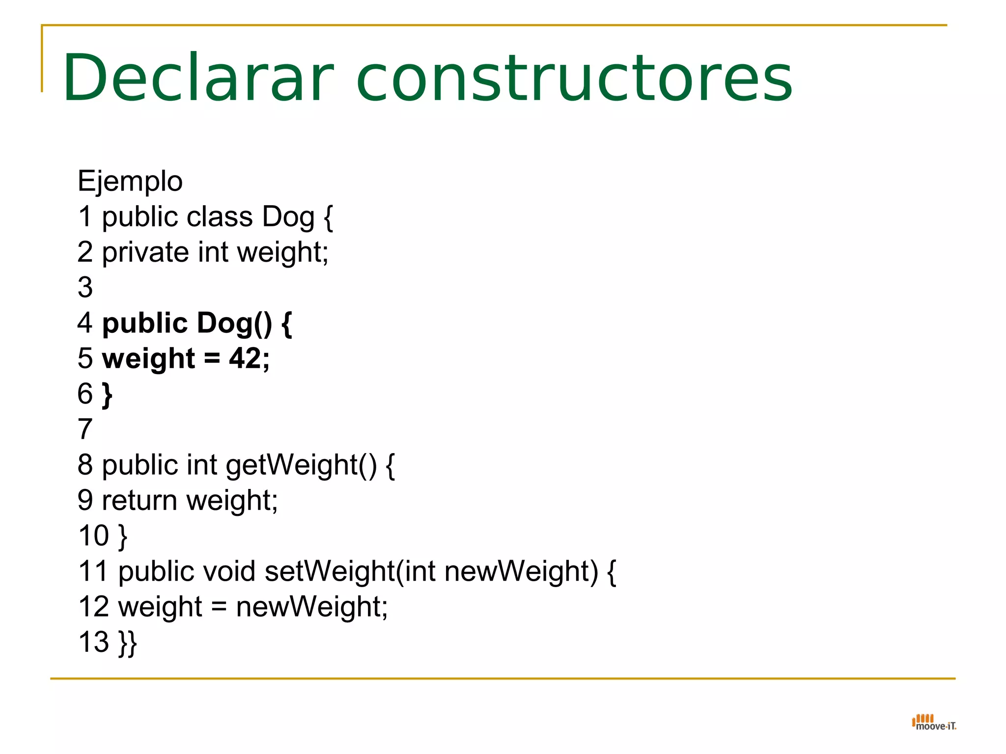Declarar constructores
Ejemplo
1 public class Dog {
2 private int weight;
3
4 public Dog() {
5 weight = 42;
6}
7
8 public int getWeight() {
9 return weight;
10 }
11 public void setWeight(int newWeight) {
12 weight = newWeight;
13 }}
 